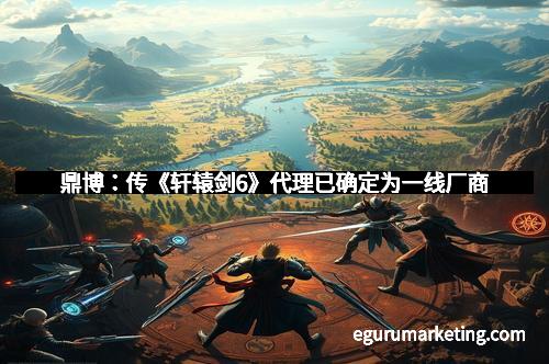 鼎博：传《轩辕剑6》代理已确定为一线厂商